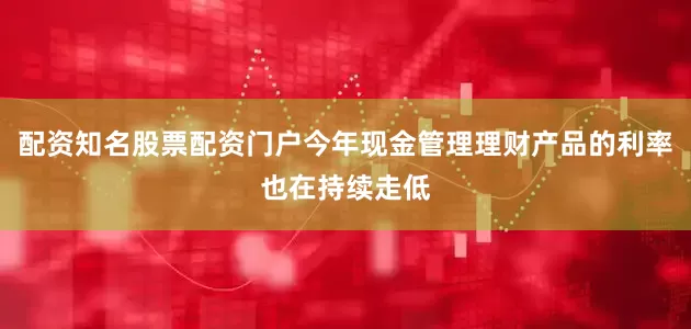 配资知名股票配资门户今年现金管理理财产品的利率也在持续走低