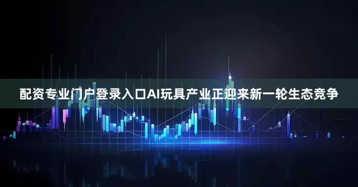 配资专业门户登录入口AI玩具产业正迎来新一轮生态竞争