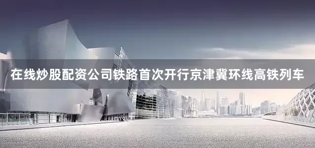 在线炒股配资公司铁路首次开行京津冀环线高铁列车