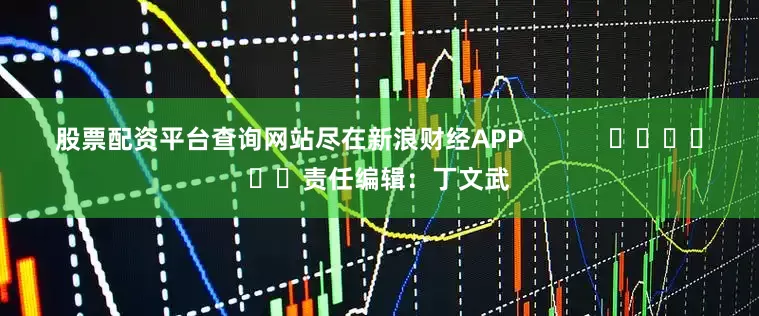 股票配资平台查询网站尽在新浪财经APP            						责任编辑：丁文武