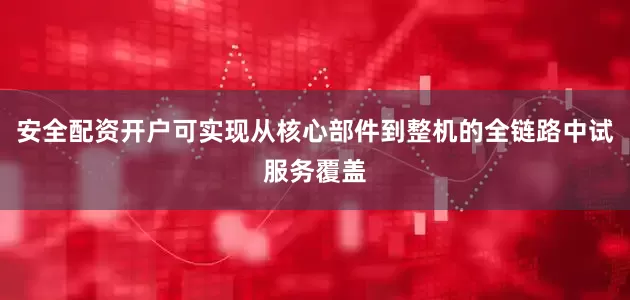 安全配资开户可实现从核心部件到整机的全链路中试服务覆盖