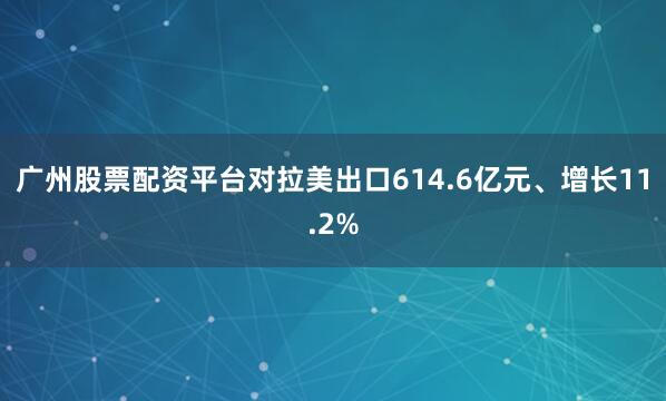 广州股票配资平台对拉美出口614.6亿元、增长11.2%