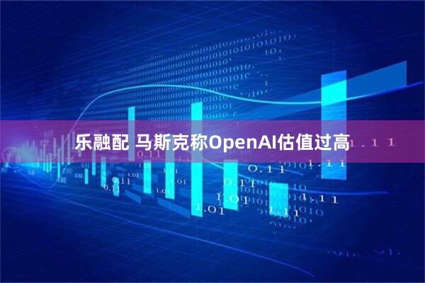 乐融配 马斯克称OpenAI估值过高
