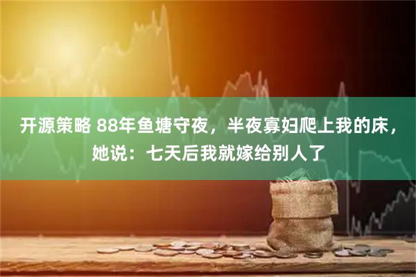 开源策略 88年鱼塘守夜，半夜寡妇爬上我的床，她说：七天后我就嫁给别人了