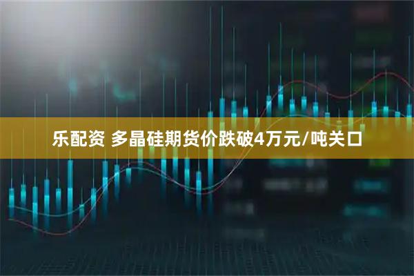乐配资 多晶硅期货价跌破4万元/吨关口