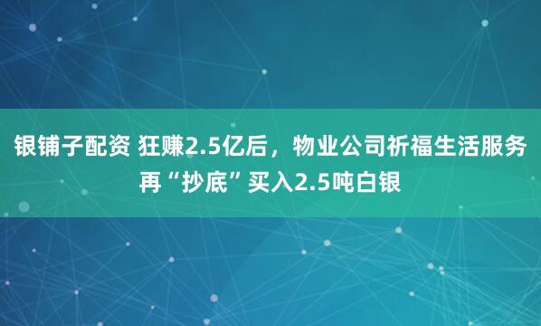 银铺子配资 狂赚2.5亿后,物业公司祈福生活服务再“抄底”买入2.5吨白银