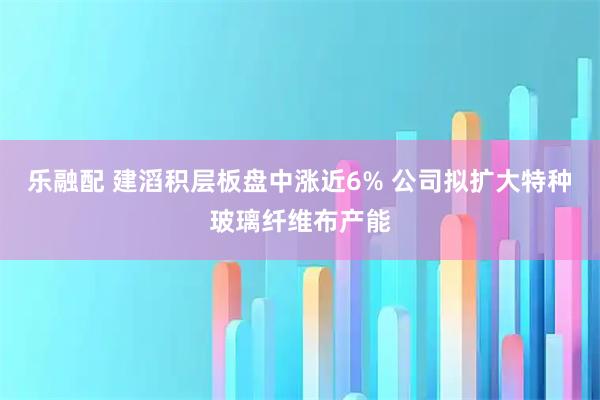 乐融配 建滔积层板盘中涨近6% 公司拟扩大特种玻璃纤维布产能