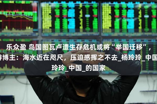 乐众盈 岛国图瓦卢遭生存危机或将“举国迁移”，资深旅游博主：海水近在咫尺，压迫感挥之不去_杨玲玲_中国_的国家