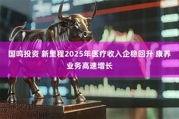 国鸣投资 新里程2025年医疗收入企稳回升 康养业务高速增长