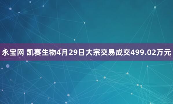 永宝网 凯赛生物4月29日大宗交易成交499.02万元