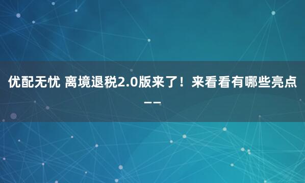 优配无忧 离境退税2.0版来了！来看看有哪些亮点——