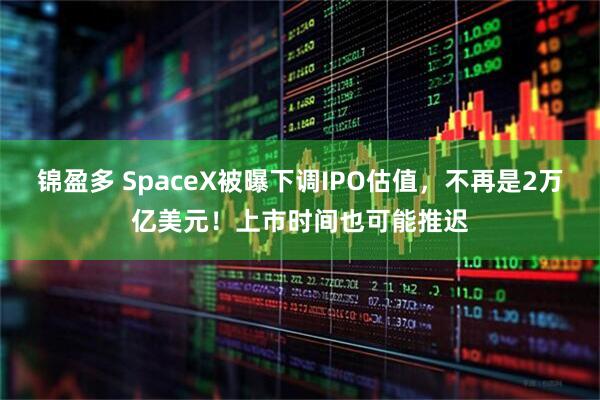 锦盈多 SpaceX被曝下调IPO估值，不再是2万亿美元！上市时间也可能推迟
