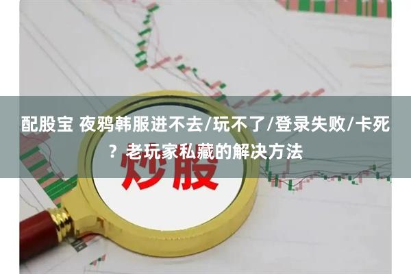 配股宝 夜鸦韩服进不去/玩不了/登录失败/卡死？老玩家私藏的解决方法