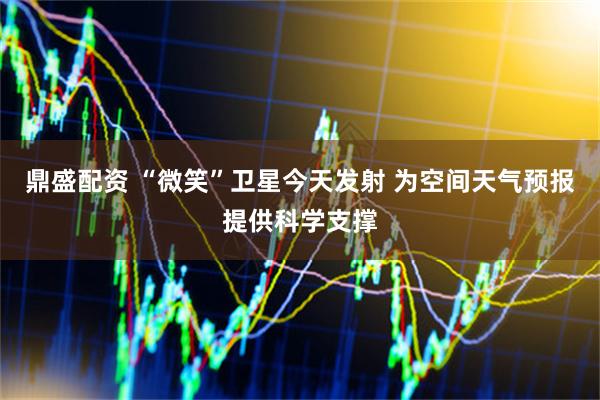 鼎盛配资 “微笑”卫星今天发射 为空间天气预报提供科学支撑
