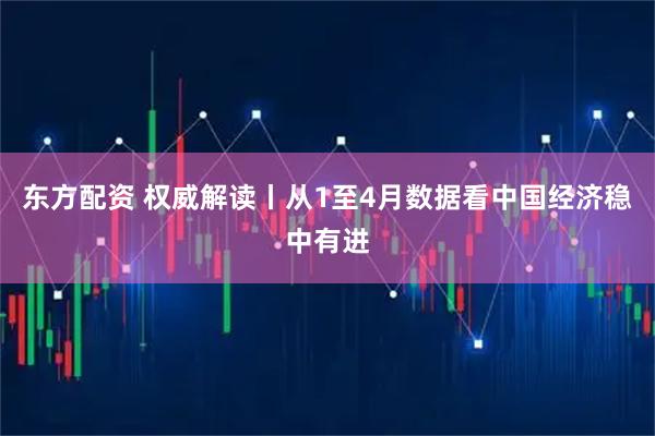 东方配资 权威解读丨从1至4月数据看中国经济稳中有进