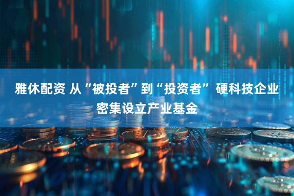 雅休配资 从“被投者”到“投资者” 硬科技企业密集设立产业基金