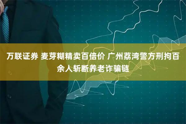 万联证券 麦芽糊精卖百倍价 广州荔湾警方刑拘百余人斩断养老诈骗链