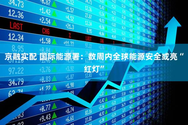 京融实配 国际能源署：数周内全球能源安全或亮“红灯”