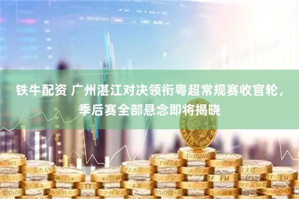 铁牛配资 广州湛江对决领衔粤超常规赛收官轮，季后赛全部悬念即将揭晓