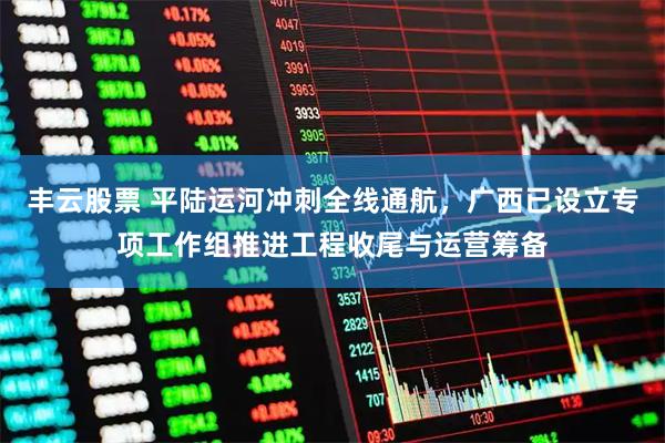 丰云股票 平陆运河冲刺全线通航，广西已设立专项工作组推进工程收尾与运营筹备