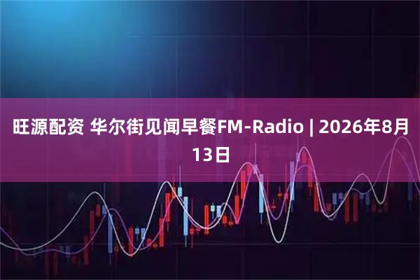 旺源配资 华尔街见闻早餐FM-Radio | 2026年8月13日