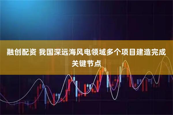 融创配资 我国深远海风电领域多个项目建造完成关键节点