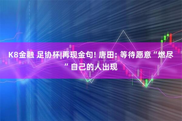 K8金融 足协杯|再现金句! 唐田: 等待愿意“燃尽”自己的人出现