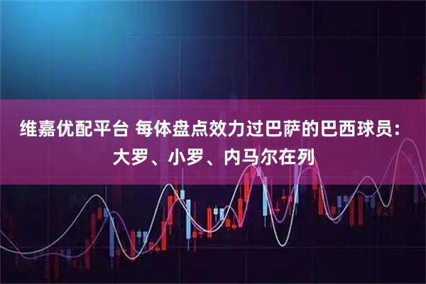 维嘉优配平台 每体盘点效力过巴萨的巴西球员: 大罗、小罗、内马尔在列