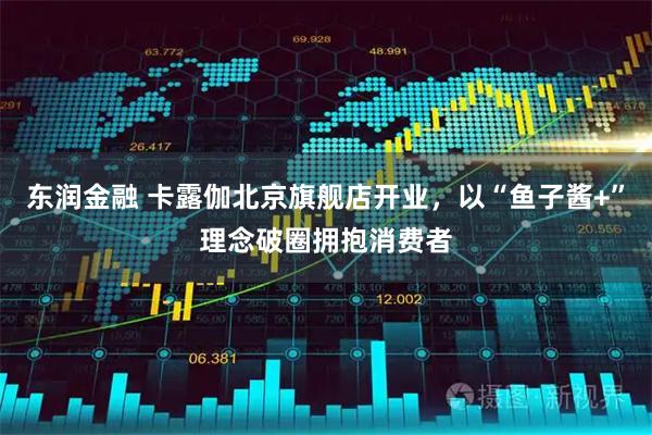 东润金融 卡露伽北京旗舰店开业，以“鱼子酱+”理念破圈拥抱消费者