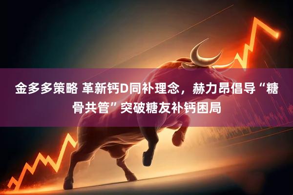 金多多策略 革新钙D同补理念，赫力昂倡导“糖骨共管”突破糖友补钙困局
