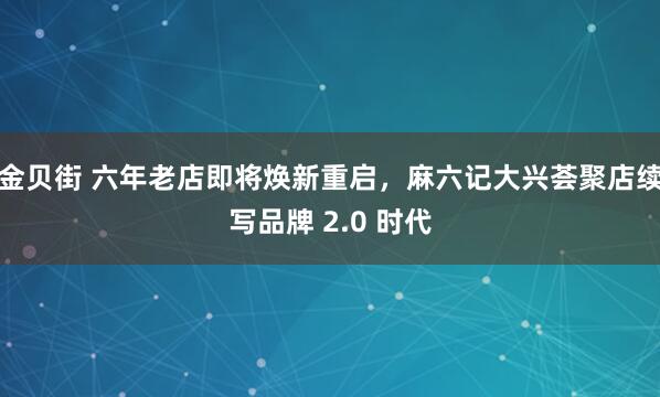 金贝街 六年老店即将焕新重启，麻六记大兴荟聚店续写品牌 2.0 时代