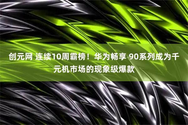 创元网 连续10周霸榜！华为畅享 90系列成为千元机市场的现象级爆款