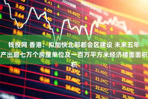 钱投网 香港：拟加快北部都会区建设 未来五年产出超七万个房屋单位及一百万平方米经济楼面面积